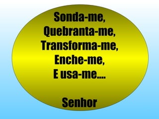 Sonda-me,
Quebranta-me,
Transforma-me,
Enche-me,
E usa-me....
Senhor