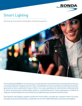Smart Lighting de SONDA es una solución que, a través del ahorro proveniente de la renovación de luminarias y
su sistema de gestión inteligente, permite cubrir la totalidad de los costos asociados al recambio de luminarias,
generando un ahorro adicional de hasta el 30% en los costos operativos de mantenimiento. Adicionalmente
la red de comunicaciones implementada, puede ser compartida para IoT, nuevas aplicaciones y modelos de
negocios, transformándose en una infraestructura habilitante para soluciones de Smart Cities.
Esta Solución está dirigida a aquellos clientes del sector público o privado que necesiten reducir los costos
asociados al servicio de alumbrado, cumpliendo con normas medioambientales y de eficiencia energética.
Smart Lighting
Sistemasdeiluminaciónsustentables,eficientesyseguros.
 