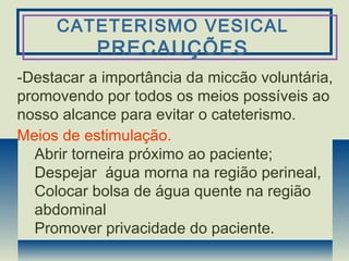CATETERISMO VESICAL
PRECAUÇÕES
-Destacar a importância da miccão voluntária,
promovendo por todos os meios possíveis ao
nosso alcance para evitar o cateterismo.
Meios de estimulação.
Abrir torneira próximo ao paciente;
Despejar água morna na região perineal,
Colocar bolsa de água quente na região
abdominal
Promover privacidade do paciente.
 