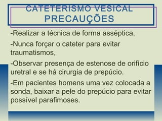 CATETERISMO VESICAL
PRECAUÇÕES
-Realizar a técnica de forma asséptica,
-Nunca forçar o cateter para evitar
traumatismos,
-Observar presença de estenose de orifício
uretral e se há cirurgia de prepúcio.
-Em pacientes homens uma vez colocada a
sonda, baixar a pele do prepúcio para evitar
possível parafimoses.
 