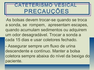 CATETERISMO VESICAL
PRECAUÇÕES
-As bolsas devem trocar-se quando se troca
a sonda, se rompem, apresentam escapes,
quando acumulam sedimentos ou adquirem
um odor desagradável. Trocar a sonda a
cada 15 dias e usar coletores fechado.
- Assegurar sempre um fluxo de urina
descendente e contínuo. Manter a bolsa
coletora sempre abaixa do nível da bexiga do
paciente.
 