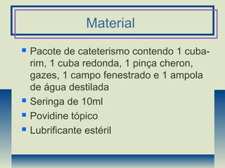 Material
 Pacote de cateterismo contendo 1 cuba-
rim, 1 cuba redonda, 1 pinça cheron,
gazes, 1 campo fenestrado e 1 ampola
de água destilada
 Seringa de 10ml
 Povidine tópico
 Lubrificante estéril
 