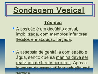 Sondagem Vesical
Técnica
 A posição é em decúbito dorsal,
imobilizada, com membros inferiores
fletidos em abdução forçada.
 A assepsia de genitália com sabão e
água, sendo que na menina deve ser
realizada de frente para trás. Após a
lavagem devemos utilizar solução anti-
 
