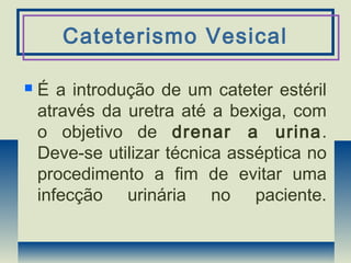Cateterismo Vesical
 É a introdução de um cateter estéril
através da uretra até a bexiga, com
o objetivo de drenar a urina.
Deve-se utilizar técnica asséptica no
procedimento a fim de evitar uma
infecção urinária no paciente.
 