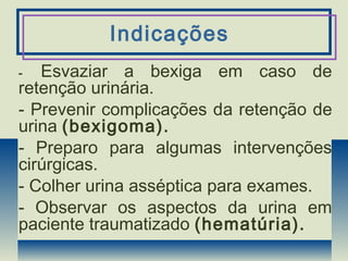 Indicações
- Esvaziar a bexiga em caso de
retenção urinária.
- Prevenir complicações da retenção de
urina (bexigoma).
- Preparo para algumas intervenções
cirúrgicas.
- Colher urina asséptica para exames.
- Observar os aspectos da urina em
paciente traumatizado (hematúria).
 