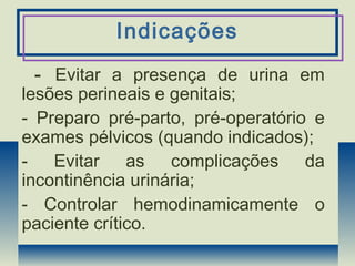 Indicações
- Evitar a presença de urina em
lesões perineais e genitais;
- Preparo pré-parto, pré-operatório e
exames pélvicos (quando indicados);
- Evitar as complicações da
incontinência urinária;
- Controlar hemodinamicamente o
paciente crítico.
 