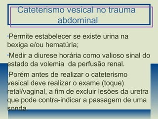 Cateterismo vesical no trauma
abdominal
•Permite estabelecer se existe urina na
bexiga e/ou hematúria;
•Medir a diurese horária como valioso sinal do
estado da volemia da perfusão renal.
•Porém antes de realizar o cateterismo
vesical deve realizar o exame (toque)
retal/vaginal, a fim de excluir lesões da uretra
que pode contra-indicar a passagem de uma
sonda.
 