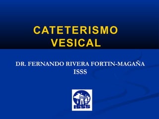 CATETERISMO
VESICAL
DR. FERNANDO RIVERA FORTIN-MAGAÑA
ISSS
 