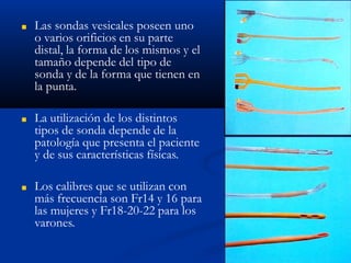 ■ Las sondas vesicales poseen uno
o varios orificios en su parte
distal, la forma de los mismos y el
tamaño depende del tipo de
sonda y de la forma que tienen en
la punta.
■ La utilización de los distintos
tipos de sonda depende de la
patología que presenta el paciente
y de sus características físicas.
■ Los calibres que se utilizan con
más frecuencia son Fr14 y 16 para
las mujeres y Fr18-20-22 para los
varones.
 