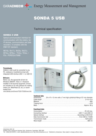 Energy Measurement and Management 
SONDA 5 USB 
Technical specification 
Technical data 
Dimensions . . . . . .34 x 47 x 13 mm with a 7 mm high cylindrical fitting of 31 mm diameter 
Cable length . . . . . . . . . . . . . . . . . . . . . . . . . . . . . . . . . . . . . . . . . . . . . . . . . . . . . .2 m or 5 m 
Material . . . . . . . . . . . . . . . . . . . . . . . . . . . . . . . . . . . . . . . . . . . . . . . . . . . . . . . . . . . . . . .ABS 
Tripping force . . . . . . . . . . . . . . . . . . . . . . . . . . . . . . . . . . . . . . . . . . . . . . . . . . . . . . . . .> 6 N 
Mass . . . . . . . . . . . . . . . . . . . . . . . . . . . . . . . . . . . . . . . . . . . . . . . . . . . . . . . . . .Approx. 60 g 
Functional data 
Consumption . . . . . . . . . . . . . . . . . . . . . . . . . . . . . . . . . . . . . . . . . . . . . . . . . . . .25 mA max, 
Connecting interface . . . . . . . . . . . . . . . . . . . . . . . . . . . . . . . . . . . . . . .USB 1.1 and USB 2.0 
Optical interface . . . . . . . . . . . . . . . . . . . . . . . . . . . . . . . . . . . . . . . . .According to EN 61107 
Data transmission rate . . . . . . . . . . . . . . . . . . . . . . . . . . . . . . . . . . . . . .From 300 to 115200 
Transmission mode . . . . . . . . . . . . . . . . . . . . . . . . . . . . . . . . . . . . . . . . . . . . . . . .Half-duplex 
Wave length . . . . . . . . . . . . . . . . . . . . . . . . . . . . . . . . . . . . . . . . . . . . . . . . . . . . . . . . .880 nm 
SONDA 5 USB: 
Optical communication interface for 
communication with the meters, tar-iff 
devices, communicators and data 
recorders. It complies with the 
EN61107 standard. 
ME16y, Mx17y, Mx35y, Mx37y, 
MT4xx, MT8xx, / TE4xx, TE3xx, / 
P2x / POREG2x/TKM8 
Terminals 
SONDA 5 USB could be connected to any 
PC, notebook or handheld terminal with 
integrated USB interface USB 1.1 or USB 2.0 
Drivers 
Before use, the appropriate drivers for 
Windows 2000/XP, Vista or 7 should be 
installed in the terminal equipment. Drivers 
are included on CD with software for reading 
meters (ex. MeterRead CD, etc.) or down-loaded 
from: 
www.ftdichip.com/Drivers/FT232-FT245Drivers.htm 
Iskraemeco (UK) Ltd 
Building 1010, Cambourne Business Park, Cambourne, Cambridge, CB23 6DP 
Tel.: +44(0)1223 597912, e-mail: sales@iskraemeco.co.uk, http://www.iskraemeco.co.uk. Published by Iskraemeco. Data subject to change without notice. 
