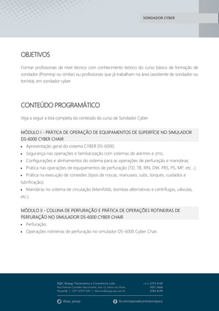 SONDADOR CYBER
OBJETIVOS
Formar profissionais de nível técnico com conhecimento teórico do curso básico de formação de
sondador (Prominp ou similar) ou profissionais que já trabalham na área (assistente de sondador ou
torrista), em sondador cyber.
CONTEÚDO PROGRAMÁTICO
Veja a seguir a lista completa do conteúdo do curso de Sondador Cyber.
MÓDULO I - PRÁTICA DE OPERAÇÃO DE EQUIPAMENTOS DE SUPERFÍCIE NO SIMULADOR
DS-6000 CYBER CHAIR
 Apresentação geral do sistema CYBER DS-6000;
 Segurança nas operações e familiarização com sistemas de alarmes e zms;
 Configurações e alinhamentos do sistema para as operações de perfuração e manobras;
 Prática nas operações de equipamentos de perfuração (TD, TB, IRN, DW, PRS, PS, MP, etc…);
 Prática na execução de conexões (tipos de roscas, manuseio, subs, torques, cuidados e
lubrificação);
 Manobras no sistema de circulação (Manifolds, bombas alternativas e centrífugas, válvulas,
etc.).
MÓDULO II - COLUNA DE PERFURAÇÃO E PRÁTICA DE OPERAÇÕES ROTINEIRAS DE
PERFURAÇÃO NO SIMULADOR DS-6000 CYBER CHAIR
 Perfuração;
 Operações rotineiras de perfuração no simulador DS-6000 Cyber Chair.
 