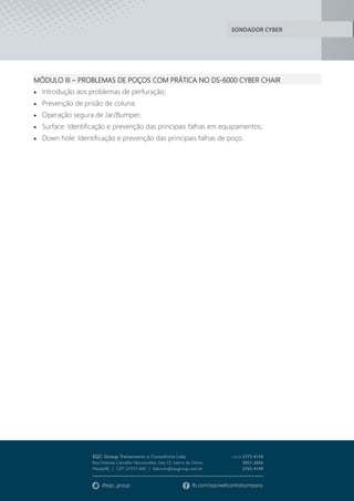 SONDADOR CYBER
MÓDULO III – PROBLEMAS DE POÇOS COM PRÁTICA NO DS-6000 CYBER CHAIR
 Introdução aos problemas de perfuração;
 Prevenção de prisão de coluna;
 Operação segura de Jar/Bumper;
 Surface: Identificação e prevenção das principais falhas em equipamentos;
 Down hole: Identificação e prevenção das principais falhas de poço.
 