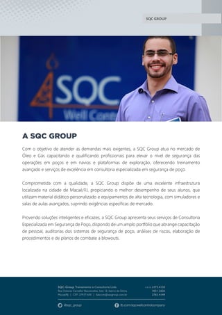 SQC GROUP
A SQC GROUP
Com o objetivo de atender as demandas mais exigentes, a SQC Group atua no mercado de
Óleo e Gás capacitando e qualificando profissionais para elevar o nível de segurança das
operações em poços e em navios e plataformas de exploração, oferecendo treinamento
avançado e serviços de excelência em consultoria especializada em segurança de poço.
Comprometida com a qualidade, a SQC Group dispõe de uma excelente infraestrutura
localizada na cidade de Macaé/RJ, propiciando o melhor desempenho de seus alunos, que
utilizam material didático personalizado e equipamentos de alta tecnologia, com simuladores e
salas de aulas avançados, suprindo exigências específicas de mercado.
Provendo soluções inteligentes e eficazes, a SQC Group apresenta seus serviços de Consultoria
Especializada em Segurança de Poço, dispondo de um amplo portfólio que abrange capacitação
de pessoal, auditorias dos sistemas de segurança de poço, análises de riscos, elaboração de
procedimentos e de planos de combate a blowouts.
 
