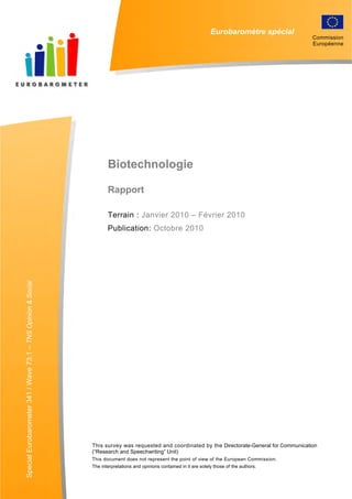 Eurobaromètre spécial
Biotechnologie
Rapport
Terrain : Janvier 2010 – Février 2010
Publication: Octobre 2010
SpecialEurobarometer341/Wave73.1–TNSOpinion&Social
This survey was requested and coordinated by the Directorate-General for Communication
(“Research and Speechwriting” Unit)
This document does not represent the point of view of the European Commission.
The interpretations and opinions contained in it are solely those of the authors.
Commission
Européenne
 