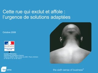 Contact TNS Sofres : Département Stratégies d’Opinion Fabienne SIMON / Marc-André ALLARD / Pierre JOUGLA 01 40 92 47 18 / 27 60 / 66 37 Cette rue qui exclut et affole :  l’urgence de solutions adaptées Octobre 2008   