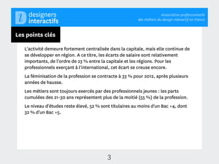 Association professionnelle
                                                          des métiers du design interactif en France



Les points clés

   L'activité demeure fortement centralisée dans la capitale, mais elle continue de
   se développer en région. A ce titre, les écarts de salaire sont relativement
   importants, de l'ordre de 23 % entre la capitale et les régions. Pour les
   professionnels exerçant à l'international, cet écart se creuse encore.
   La féminisation de la profession se contracte à 33 % pour 2012, après plusieurs
   années de hausse.
   Les métiers sont toujours exercés par des professionnels jeunes : les parts
   cumulées des 21-30 ans représentent plus de la moitié (55 %) de la profession.
   Le niveau d'études reste élevé, 52 % sont titulaires au moins d'un Bac +4, dont
   32 % d'un Bac +5.




                                           3
 
