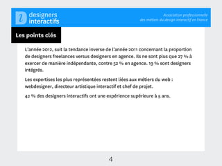 Association professionnelle
                                                          des métiers du design interactif en France



Les points clés

   L’année 2012, suit la tendance inverse de l’année 2011 concernant la proportion
   de designers freelances versus designers en agence. Ils ne sont plus que 27 % à
   exercer de manière indépendante, contre 52 % en agence. 19 % sont designers
   intégrés.
   Les expertises les plus représentées restent liées aux métiers du web :
   webdesigner, directeur artistique interactif et chef de projet.
   42 % des designers interactifs ont une expérience supérieure à 5 ans.




                                           4
 