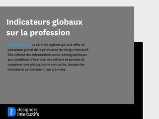 Indicateurs globaux
sur la profession
Introduction → La série de repères qui suit oﬀre un
panorama global de la profession du design interactif.
Elle s’étend des informations socio-démographiques
aux conditions d’exercice des métiers et permet de
composer une photographie comparée, lorsque les
données le permettaient, sur 3 années.




                                              5
 