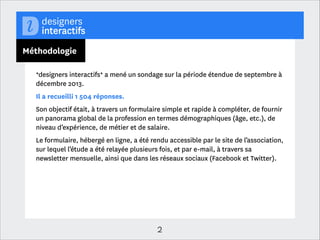 A propos
*designers interactifs*, 1er réseau professionnel des métiers du design
numérique
Organisation professionnelle indépendante créée en 2006, *designers interactifs*
représente 850 professionnels travaillant dans le champ du design interactif en
France
!
*designers interactifs* s’adresse à un public diversiﬁé : designers indépendants et
salariés, designers intégrés, entreprises ayant eu recours ou non au design, agences
de design, écoles et monde de la recherche.
!
!

2

 
