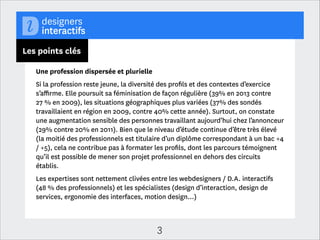 Méthodologie
*designers interactifs* a mené un sondage sur la période étendue de septembre à
décembre 2013.	

Il a recueilli 1 504 réponses.	

Son objectif était, à travers un formulaire simple et rapide à compléter, de fournir
un panorama global de la profession en termes démographiques (âge, etc.), de
niveau d’expérience, de métier et de salaire.	

Le formulaire, hébergé en ligne, a été rendu accessible par le site de l’association,
sur lequel l’étude a été relayée plusieurs fois, et par e-mail, à travers sa
newsletter mensuelle, ainsi que dans les réseaux sociaux (Facebook et Twitter).

3

 