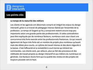 Les points clés
Une profession dispersée et plurielle
Si la profession reste jeune, la diversité des proﬁls et des contextes d’exercice
s’aﬃrme. Elle poursuit sa féminisation de façon régulière (39% en 2013 contre  
27 % en 2009), les situations géographiques plus variées (37% des sondés
travaillaient en région en 2009, contre 40% cette année). Surtout, on constate
une augmentation sensible des personnes travaillant aujourd’hui chez l’annonceur
(29% contre 20% en 2011). Bien que le niveau d’étude continue d’être très élevé
(la moitié des professionnels est titulaire d’un diplôme correspondant à un bac +4
/ +5), cela ne contribue pas à formater les proﬁls, dont les parcours témoignent
qu’il est possible de mener son projet professionnel en dehors des circuits
établis.
Les expertises sont nettement clivées entre les webdesigners / D.A. interactifs
(48 % des professionnels) et les spécialistes (design d’interaction, design de
services, ergonomie des interfaces, motion design…)

4

 