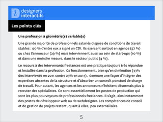 Les points clés
Le temps de la maturité des métiers
Les clients et les agences ont désormais compris et intégré les enjeux du design
interactif, grâce à un travail de pédagogie intense réalisé par l’ensemble de la
profession. Le temps et l’argent qu’ils y consacrent restent encore trop peu
importants selon une grande partie des professionnels. Si cette contradiction
peut être expliquée par de nombreux facteurs, nombreux sont ceux citant une
concurrence très forte exercée entre les professionnels freelances. Ce qui ressort
également de façon très forte est un nombre de projets plus nombreux qu’avant
mais des délais plus courts, un rythme de travail intense et des devis négociés à
la baisse. C’est l’eﬃcacité et la rentabilité à court terme qui dictent les
commandes. Les clients sont, par ailleurs, plus au fait des processus et des
méthodes de travail propres au design interactif et aux métiers du numérique en
générale. Ces facteurs réunis font que la qualité des rendus et des projets est
toujours poussée vers le haut.

5

 