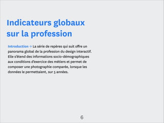 Les points clés
Une profession à géométrie(s) variable(s)
Une grande majorité de professionnels salariés dispose de conditions de travail
stables : 90 % d’entre eux a signé un CDI. Ils exercent surtout en agence (57 %)
ou chez l’annonceur (29 %) mais interviennent aussi au sein de start-ups (10 %)
et dans une moindre mesure, dans le secteur public (4 %).
Le recours à des intervenants freelances est une pratique toujours très répandue
et installée dans la profession. Ce fonctionnement, bien qu’en diminution (33%
des interviewés en 2011 contre 23% en 2013), demeure une façon d’intégrer des
expertises absentes de la structure et d’absorber un surcroît ponctuel de charge
de travail. Pour autant, les agences et les annonceurs n’hésitent désormais plus à
recruter des spécialistes. Ce sont essentiellement les postes de production qui
sont les plus pourvoyeurs de professionnels freelances. Il s’agit, ainsi notamment
des postes de développeur web ou de webdesigner. Les compétences de conseil
et de gestion de projets restent, quant à elles, peu externalisées.

6

 