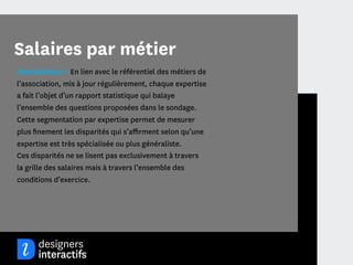 Salaires par métier
Introduction → En lien avec le référentiel des métiers de
l’association, mis à jour régulièrement, chaque expertise
a fait l’objet d’un rapport statistique qui balaye
l’ensemble des questions proposées dans le sondage.
Cette segmentation par expertise permet de mesurer
plus ﬁnement les disparités qui s’aﬃrment selon qu’une
expertise est très spécialisée ou plus généraliste.
Ces disparités ne se lisent pas exclusivement à travers
la grille des salaires mais à travers l’ensemble des
conditions d’exercice.




                                              16
 