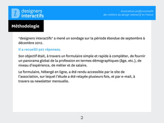 Association professionnelle
                                                            des métiers du design interactif en France



Méthodologie

  *designers interactifs* a mené un sondage sur la période étendue de septembre à
  décembre 2012.
  Il a recueilli 927 réponses.
  Son objectif était, à travers un formulaire simple et rapide à compléter, de fournir
  un panorama global de la profession en termes démographiques (âge, etc.), de
  niveau d’expérience, de métier et de salaire.
  Le formulaire, hébergé en ligne, a été rendu accessible par le site de
  l’association, sur lequel l’étude a été relayée plusieurs fois, et par e-mail, à
  travers sa newsletter mensuelle.




                                            2
 