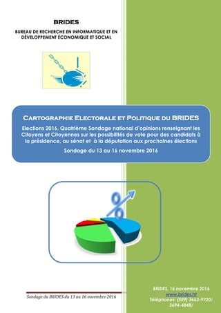 Sondage du BRIDES du 13 au 16 novembre 2016 Page 1 sur 131
BRIDES
BUREAU DE RECHERCHE EN INFORMATIQUE ET EN
DÉVELOPPEMENT ÉCONOMIQUE ET SOCIAL
BRIDES, 16 novembre 2016
www.brides.ht
Téléphones: (509) 3663-9720/
3694-4848/
Cartographie Electorale et Politique du BRIDES
Elections 2016. Quatrième Sondage national d’opinions renseignant les
Citoyens et Citoyennes sur les possibilités de vote pour des candidats à
la présidence, au sénat et à la députation aux prochaines élections
Sondage du 13 au 16 novembre 2016
 