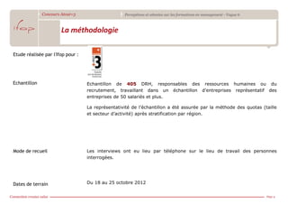 Concours Atout+3                     Perceptions et attentes sur les formations en management - Vague 6



                       La méthodologie

Etude réalisée par l'Ifop pour :




Echantillon                        Echantillon de 405 DRH, responsables des ressources humaines ou du
                                   recrutement, travaillant dans un échantillon d’entreprises représentatif des
                                   entreprises de 50 salariés et plus.

                                   La représentativité de l’échantillon a été assurée par la méthode des quotas (taille
                                   et secteur d’activité) après stratification par région.




Mode de recueil                    Les interviews ont eu lieu par téléphone sur le lieu de travail des personnes
                                   interrogées.




Dates de terrain                   Du 18 au 25 octobre 2012


                                                                                                                        Page 4
 