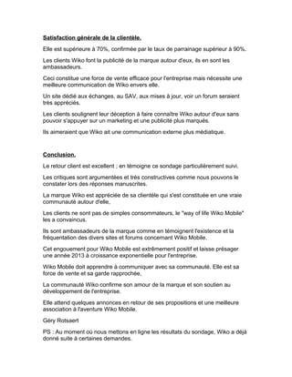 Satisfaction générale de la clientèle.
Elle est supérieure à 70%, confirmée par le taux de parrainage supérieur à 90%.
Les clients Wiko font la publicité de la marque autour d'eux, ils en sont les
ambassadeurs.
Ceci constitue une force de vente efficace pour l'entreprise mais nécessite une
meilleure communication de Wiko envers elle.
Un site dédié aux échanges, au SAV, aux mises à jour, voir un forum seraient
très appréciés.
Les clients soulignent leur déception à faire connaître Wiko autour d'eux sans
pouvoir s'appuyer sur un marketing et une publicité plus marqués.
Ils aimeraient que Wiko ait une communication externe plus médiatique.


Conclusion.
Le retour client est excellent ; en témoigne ce sondage particulièrement suivi.
Les critiques sont argumentées et très constructives comme nous pouvons le
constater lors des réponses manuscrites.
La marque Wiko est appréciée de sa clientèle qui s'est constituée en une vraie
communauté autour d'elle,
Les clients ne sont pas de simples consommateurs, le "way of life Wiko Mobile"
les a convaincus.
Ils sont ambassadeurs de la marque comme en témoignent l'existence et la
fréquentation des divers sites et forums concernant Wiko Mobile.
Cet engouement pour Wiko Mobile est extrêmement positif et laisse présager
une année 2013 à croissance exponentielle pour l'entreprise.
Wiko Mobile doit apprendre à communiquer avec sa communauté. Elle est sa
force de vente et sa garde rapprochée,
La communauté Wiko confirme son amour de la marque et son soutien au
développement de l'entreprise.
Elle attend quelques annonces en retour de ses propositions et une meilleure
association à l'aventure Wiko Mobile.
Géry Rotsaert
PS : Au moment où nous mettons en ligne les résultats du sondage, Wiko a déjà
donné suite à certaines demandes.
 