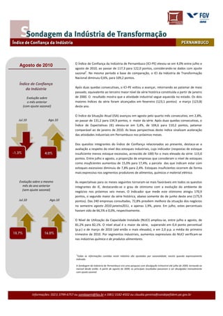 O Índice de Confiança da Indústria de Pernambuco (ICI-PE) elevou-se em 4,0% entre julho e
   Agosto de 2010
                                          agosto de 2010, ao passar de 117,3 para 122,0 pontos, considerando-se dados com ajuste
                                                 1
                                          sazonal . No mesmo período e base de comparação, o ICI da Indústria de Transformação
                                          Nacional diminuiu 0,6%, para 109,2 pontos.
   Índice de Confiança
                                          Após duas quedas consecutivas, o ICI-PE voltou a avançar, retornando ao patamar de maio
       da Indústria
                                          passado, equivalente ao terceiro maior nível da série histórica constituída a partir de janeiro
           Evolução sobre                 de 2000. O resultado mostra que a atividade industrial segue aquecida no estado. Os dois
           o mês anterior                 maiores índices da série foram alcançados em fevereiro (123,1 pontos) e março (123,8)
        (com ajuste sazonal)              deste ano.

                                          O Índice da Situação Atual (ISA) avançou em agosto pelo quarto mês consecutivo, em 2,8%,
   Jul.10                 Ago.10          ao passar de 131,2 para 134,9 pontos, o maior da série. Após duas quedas consecutivas, o
                                          Índice de Expectativas (IE) elevou-se em 5,4%, de 104,6 para 110,2 pontos, patamar
                                          comparável ao de janeiro de 2010. As boas perspectivas deste índice sinalizam aceleração
                                          das atividades industriais em Pernambuco nos próximos meses.

                                          Dos quesitos integrantes do Índice de Confiança relacionados ao presente, destaca-se a
                                          avaliação a respeito do nível dos estoques industriais, cujo indicador (respostas de estoque
-1,3%                  4,0%               insuficiente menos estoque excessivo, acrescido de 100) foi o mais elevado da série: 115,0
                                          pontos. Entre julho e agosto, a proporção de empresas que consideram o nível de estoques
                                          como insuficientes aumentou de 15,0% para 17,4%; a parcela das que indicam estar com
                                          estoques excessivos diminuiu de 7,8% para 2,4%. Estoques insuficientes ocorrem de forma
                                          mais expressiva nos segmentos produtores de alimentos, químicos e material elétrico.

   Evolução sobre o mesmo                 As expectativas para os meses seguintes tornaram-se mais favoráveis em todos os quesitos
     mês do ano anterior                  integrantes do IE, destacando-se o grau de otimismo com a evolução do ambiente de
     (sem ajuste sazonal)
                                          negócios nos próximos seis meses. O Indicador que mede este otimismo atingiu 170,9
                                          pontos, o segundo maior da série histórica, abaixo somente do de junho deste ano (175,9
   Jul.10                  Ago.10         pontos). Das 240 empresas consultadas, 72,8% prevêem melhora da situação dos negócios
                                          no semestre agosto 2010-janeiro2011, e apenas 1,9%, piora. Em julho, estes percentuais
                                          haviam sido de 66,5% e 0,0%, respectivamente.

                                          O Nível de Utilização da Capacidade Instalada (NUCI) ampliou-se, entre julho e agosto, de
                                          81,2% para 82,1%. O nível atual é o maior da série, superando em 0,4 ponto percentual
                                          (p.p.) o de março de 2010 (até então o mais elevado), e em 2,0 p.p. a média do primeiro
15,7%                  16,0%              trimestre de 2010. Por segmentos industriais, aumentos expressivos do NUCI verificam-se
                                          nas indústrias química e de produtos alimentares.



                                           1
                                            Todas as informações contidas neste relatório são ajustadas por sazonalidade, exceto quando expressamente
                                           indicado.

                                           A Sondagem da Indústria de Pernambuco era uma pesquisa com divulgação trimestral até julho de 2009, tornando-se
                                           mensal desde então. A partir de agosto de 2009, os principais resultados passaram a ser divulgados mensalmente
                                           com ajuste sazonal.




              Informações: (021) 3799-6757 ou sondagem@fgv.br e (081) 3182-4502 ou claudia.pereira@condepefidem.pe.gov.br
 
