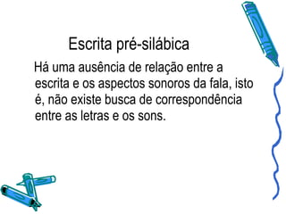 Escrita pré-silábica Há uma ausência de relação entre a escrita e os aspectos sonoros da fala, isto é, não existe busca de correspondência entre as letras e os sons. 