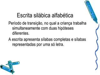 Escrita silábica alfabética Período de transição, no qual a criança trabalha simultaneamente com duas hipóteses diferentes. A escrita apresenta sílabas completas e sílabas representadas por uma só letra. 