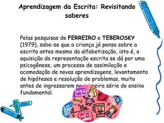Aprendizagem da Escrita: Revisitando saberes Pelas pesquisas de  FERREIRO  e  TEBEROSKY  (1979), sabe-se que a criança já pensa sobre a escrita antes mesmo da alfabetização, isto é, a aquisição da representação escrita se dá por uma psicogênese, um processo de assimilação e acomodação de novas aprendizagens, levantamento de hipóteses e resolução de problemas, muito antes de ingressarem na primeira série do ensino fundamental. 