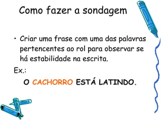 Como fazer a sondagem Criar uma frase com uma das palavras pertencentes ao rol para observar se há estabilidade na escrita. Ex.: O  CACHORRO  ESTÁ LATINDO. 