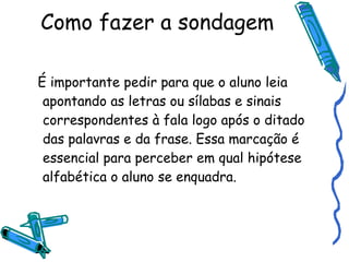 Como fazer a sondagem É importante pedir para que o aluno leia apontando as letras ou sílabas e sinais correspondentes à fala logo após o ditado das palavras e da frase. Essa marcação é essencial para perceber em qual hipótese alfabética o aluno se enquadra. 