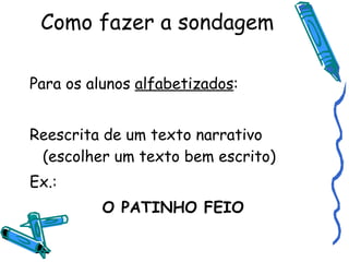 Como fazer a sondagem Para os alunos  alfabetizados : Reescrita de um texto narrativo (escolher um texto bem escrito) Ex.: O PATINHO FEIO 