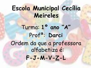 Escola Municipal Cecília 
Meireles 
Turma: 1º ano “A” 
Profª: Darci 
Ordem da que a professora 
alfabetiza é: 
F-J-M-V-Z-L 
 