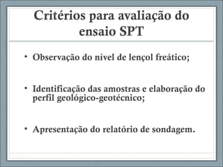 Critérios para avaliação do
ensaio SPT
• Observação do nível de lençol freático;
• Identificação das amostras e elaboração do
perfil geológico-geotécnico;
• Apresentação do relatório de sondagem.
 