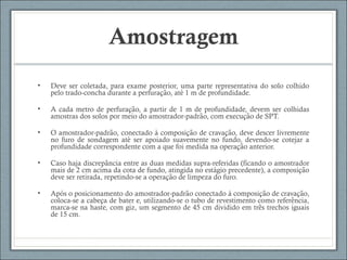 Amostragem
• Deve ser coletada, para exame posterior, uma parte representativa do solo colhido
pelo trado-concha durante a perfuracao, ate 1 m de profundidade.̧ ̃ ́
• A cada metro de perfuracao, a partir de 1 m de profundidade, devem ser colhidaş ̃
amostras dos solos por meio do amostrador-padrao, com execucao de SPT.̃ ̧ ̃
• O amostrador-padrao, conectado a composicao de cravacao, deve descer livrementẽ ̀ ̧ ̃ ̧ ̃
no furo de sondagem ate ser apoiado suavemente no fundo, devendo-se cotejar á
profundidade correspondente com a que foi medida na operacao anterior.̧ ̃
• Caso haja discrepancia entre as duas medidas supra-referidas (ficando o amostrador̂
mais de 2 cm acima da cota de fundo, atingida no estagio precedente), a composicaó ̧ ̃
deve ser retirada, repetindo-se a operacao de limpeza do furo.̧ ̃
• Apos o posicionamento do amostrador-padrao conectado a composicao de cravacao,́ ̃ ̀ ̧ ̃ ̧ ̃
coloca-se a cabeca de bater e, utilizando-se o tubo de revestimento como referencia,̧ ̂
marca-se na haste, com giz, um segmento de 45 cm dividido em tres trechos iguaiŝ
de 15 cm.
 