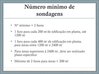 Número mínimo de
sondagens
• Nº mínimo = 2 furos
• 1 furo para cada 200 m2
de edificação em planta, até
1200 m2
• 1 furo para cada 400 m2
de edificação em planta,
para áreas entre 1200 m2
e 2400 m2
• Para áreas superiores à 2400 m2
, deve ser realizado
plano específico
• Mínimo de 2 furos para áreas < 200 m2
 