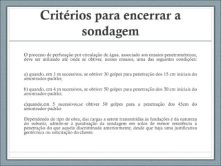 Critérios para encerrar a
sondagem
O processo de perfuracao por circulacao de agua, associado aos ensaios penetrometricos,̧ ̃ ̧ ̃ ́ ́
deve ser utilizado ate onde se obtiver, nesses ensaios, uma das seguintes condicoes:́ ̧ ̃
a) quando, em 3 m sucessivos, se obtiver 30 golpes para penetracao dos 15 cm iniciais do̧ ̃
amostrador-padrao;̃
b) quando, em 4 m sucessivos, se obtiver 50 golpes para penetracao dos 30 cm iniciais do̧ ̃
amostrador-padrao;̃
c)quando,em 5 sucessivos,se obtiver 50 golpes para a penetracao dos 45cm do̧ ̃
amostrador-padraõ
Dependendo do tipo de obra, das cargas a serem transmitidas as fundacoes e da naturezà ̧ ̃
do subsolo, admite-se a paralisacao da sondagem em solos de menor resistencia a̧ ̃ ̂ ̀
penetracao do que aquela discriminada anteriormente, desde que haja uma justificativa̧ ̃
geotecnica ou solicitacao do cliente.́ ̧ ̃
 