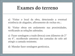 Exames do terreno
a)  Visitar o local da obra, detectando a eventual
existencia de alagados, afloramento de rochas etc.;̂
b)  Visitar obras em andamento nas proximidades,
verificando as solucoes adotadas;̧ ̃
c)  Fazer sondagem a trado (broca) com diametro de 2”̂
ou 4”, recolhendo amostras das camadas do solo até
atingir a camada resistente;
d)  Mandar fazer sondagem geotecnica.́
 