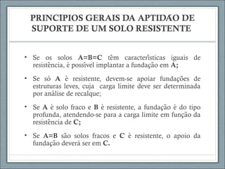 PRINCIPIOS GERAIS DA APTIDAO DÉ ̃
SUPORTE DE UM SOLO RESISTENTE
• Se os solos A=B=C tem caracteristicas iguais dê ́
resistencia, e possivel implantar a fundacao em̂ ́ ́ ̧ ̃ A;
• Se só A e resistente, devem-se apoiar fundacoes dé ̧ ̃
estruturas leves, cuja carga limite deve ser determinada
por analise de recalque;́
• Se A e solo fraco é B e resistente, a fundacao e do tipó ̧ ̃ ́
profunda, atendendo-se para a carga limite em funcao da̧ ̃
resistencia dê C;
• Se A=B sao solos fracos ẽ C e resistente, o apoio dá
fundacao deverá ser em̧ ̃ C.
 