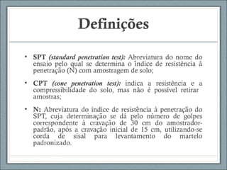 Definições
• SPT (standard penetration test): Abreviatura do nome do
ensaio pelo qual se determina o indice de resistência á ̀
penetracao (N) com amostragem de solo;̧ ̃
• CPT (cone penetration test): indica a resistência e a
compressibilidade do solo, mas não é possível retirar
amostras;
• N: Abreviatura do índice de resistencia a penetracao dô ̀ ̧ ̃
SPT, cuja determinacao se da pelo numero de golpeş ̃ ́ ́
correspondente a cravacao de 30 cm do amostrador-̀ ̧ ̃
padrao, apos a cravacao inicial de 15 cm, utilizando-sẽ ́ ̧ ̃
corda de sisal para levantamento do martelo
padronizado.
 