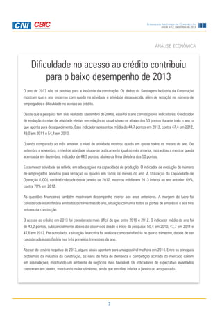 Sondagem Indústria da Construção

Ano 4, n.12, Dezembro de 2013

ANÁLISE ECONÔMICA

Dificuldade no acesso ao crédito contribuiu
para o baixo desempenho de 2013
O ano de 2013 não foi positivo para a indústria da construção. Os dados da Sondagem Indústria da Construção
mostram que o ano encerrou com queda na atividade e atividade desaquecida, além de retração no número de
empregados e dificuldade no acesso ao crédito.
Desde que a pesquisa tem sido realizada (dezembro de 2009), esse foi o ano com os piores indicadores. O indicador
de evolução do nível de atividade efetivo em relação ao usual situou-se abaixo dos 50 pontos durante todo o ano, o
que aponta para desaquecimento. Esse indicador apresentou média de 44,7 pontos em 2013, contra 47,4 em 2012,
49,0 em 2011 e 54,4 em 2010.
Quando comparado ao mês anterior, o nível de atividade mostrou queda em quase todos os meses do ano. De
setembro a novembro, o nível de atividade situou-se praticamente igual ao mês anterior, mas voltou a mostrar queda
acentuada em dezembro: indicador de 44,5 pontos, abaixo da linha divisória dos 50 pontos.
Essa menor atividade se refletiu em adequações na capacidade de produção. O indicador de evolução do número
de empregados apontou para retração no quadro em todos os meses do ano. A Utilização da Capacidade de
Operação (UCO), variável coletada desde janeiro de 2012, mostrou média em 2013 inferior ao ano anterior: 69%,
contra 70% em 2012.
As questões financeiras também mostraram desempenho inferior aos anos anteriores. A margem de lucro foi
considerada insatisfatória em todos os trimestres do ano, situação comum a todos os portes de empresas e aos três
setores da construção.
O acesso ao crédito em 2013 foi considerado mais difícil do que entre 2010 e 2012. O indicador médio do ano foi
de 43,2 pontos, substancialmente abaixo do observado desde o início da pesquisa: 50,4 em 2010, 47,7 em 2011 e
47,6 em 2012. Por outro lado, a situação financeira foi avaliada como satisfatória no quarto trimestre, depois de ser
considerada insatisfatória nos três primeiros trimestres do ano.
Apesar do cenário negativo de 2013, alguns sinais apontam para uma possível melhora em 2014. Entre os principais
problemas da indústria da construção, os itens de falta de demanda e competição acirrada do mercado caíram
em assinalações, mostrando um ambiente de negócios mais favorável. Os indicadores de expectativa levantados
cresceram em janeiro, mostrando maior otimismo, ainda que em nível inferior a janeiro do ano passado.

2

 