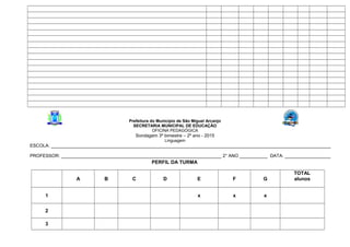 Prefeitura do Município de São Miguel Arcanjo
SECRETARIA MUNICIPAL DE EDUCAÇÃO
OFICINA PEDAGÓGICA
Sondagem 3º bimestre – 2º ano - 2015
Linguagem
ESCOLA: ______________________________________________________________________________________________________________
PROFESSOR: _______________________________________________________________ 2° ANO ___________ DATA: __________________
PERFIL DA TURMA
A B C D E F G
TOTAL
alunos
1 x x x
2
3
 