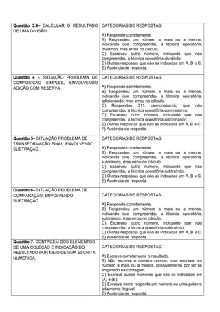 Questão 3.4– CALCULAR O RESULTADO
DE UMA DIVISÃO.
CATEGORIAS DE RESPOSTAS:
A) Responde corretamente.
B) Respondeu um número a mais ou a menos,
indicando que compreendeu a técnica operatória,
dividindo, mas errou no cálculo.
C) Escreveu outro número, indicando que não
compreendeu a técnica operatória dividindo.
D) Outras respostas que não as indicadas em A, B e C.
E) Ausência de resposta.
Questão 4 – SITUAÇÃO PROBLEMA DE
COMPOSIÇÃO SIMPLES, ENVOLVENDO
ADIÇÃO COM RESERVA.
CATEGORIAS DE RESPOSTAS:
A) Responde corretamente.
B) Respondeu um número a mais ou a menos,
indicando que compreendeu a técnica operatória,
adicionando, mas errou no cálculo.
C) Respondeu 311, demonstrando que não
compreendeu a técnica operatória com reserva;
D) Escreveu outro número, indicando que não
compreendeu a técnica operatória adicionando.
E) Outras respostas que não as indicadas em A, B e C.
F) Ausência de resposta.
Questão 5– SITUAÇÃO PROBLEMA DE
TRANSFORMAÇÃO FINAL, ENVOLVENDO
SUBTRAÇÃO.
CATEGORIAS DE RESPOSTAS:
A) Responde corretamente.
B) Respondeu um número a mais ou a menos,
indicando que compreendeu a técnica operatória,
subtraindo, mas errou no cálculo.
C) Escreveu outro número, indicando que não
compreendeu a técnica operatória subtraindo.
D) Outras respostas que não as indicadas em A, B e C.
E) Ausência de resposta.
Questão 6– SITUAÇÃO PROBLEMA DE
COMPARAÇÃO, ENVOLVENDO
SUBTRAÇÃO.
CATEGORIAS DE RESPOSTAS:
A) Responde corretamente.
B) Respondeu um número a mais ou a menos,
indicando que compreendeu a técnica operatória,
subtraindo, mas errou no cálculo.
C) Escreveu outro número, indicando que não
compreendeu a técnica operatória subtraindo.
D) Outras respostas que não as indicadas em A, B e C.
E) Ausência de resposta.
Questão 7- CONTAGEM DOS ELEMENTOS
DE UMA COLEÇÃO E INDICAÇÃO DO
RESULTADO POR MEIO DE UMA ESCRITA
NUMÉRICA.
CATEGORIAS DE RESPOSTAS:
A) Escreve corretamente o resultado.
B) Não escreve o número correto, mas escreve um
número a mais ou a menos, possivelmente por ter se
enganado na contagem.
C) Escreve outros números que não os indicados em
(A) e (B).
D) Escreve como resposta um número ou uma palavra
totalmente ilegível.
E) Ausência de resposta.
 